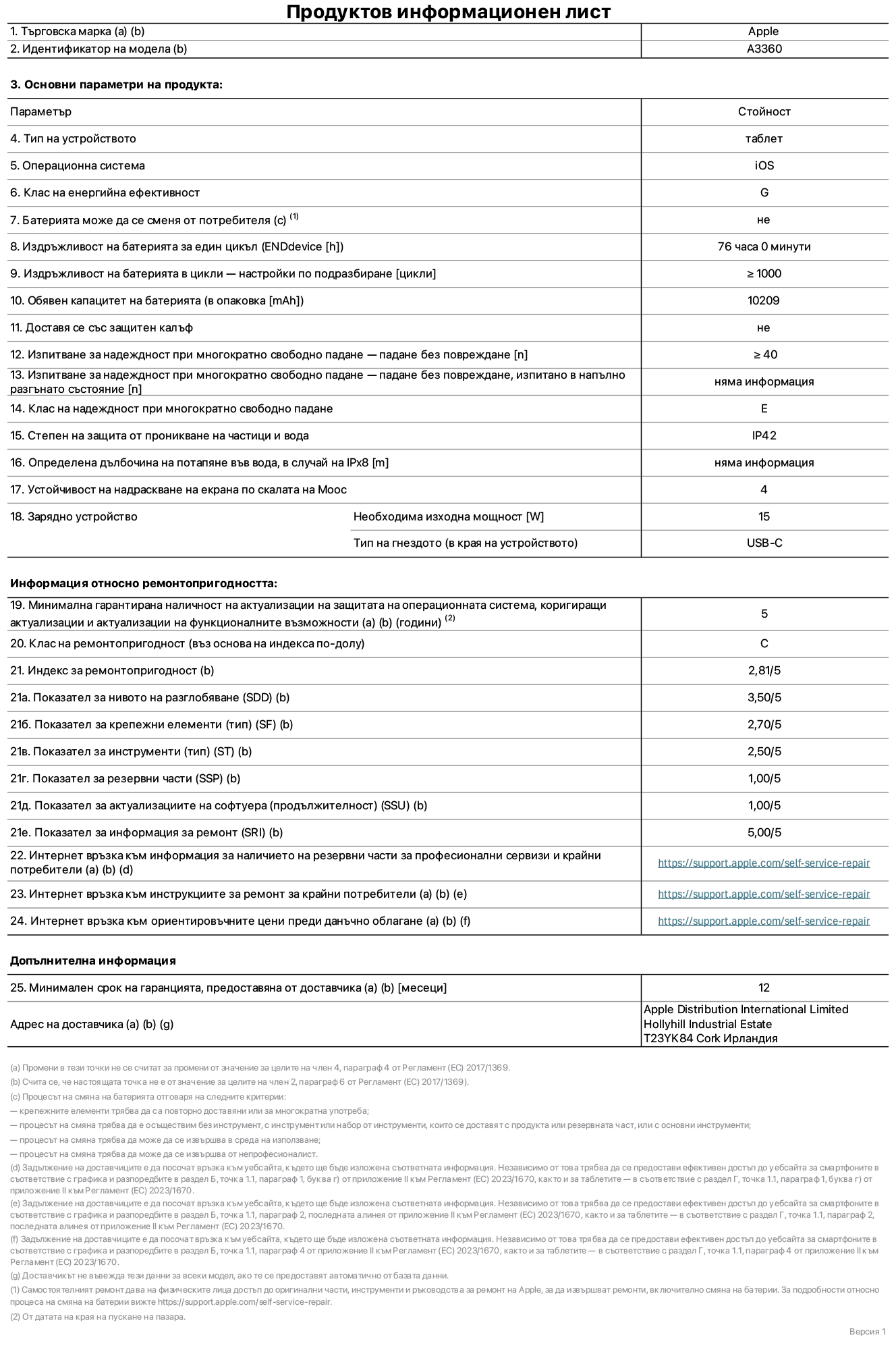 Продуктов информационен лист за 13-инчов iPad Pro M5 Wi-Fi, модел A3360. Доставено от Apple Distribution International Limited, Hollyhill Industrial Estate. Корк, Ирландия, T23 YK84. Тип устройство: таблет. Операционна система: iOS. Клас на енергийна ефективност: G. Батерията може да се сменя от потребителя: не. Издръжливост на батерията за един цикъл: 76 часа. Издръжливост на батерията в цикли – настройки по подразбиране: повече или равно на 1000. Обявен капацитет на батерията: 10 209 mAh. Доставя се със защитен калъф: не. Тест за надеждност при многократно свободно падане – падане без повреждане: по-голямо или равно на 40. Изпитване за надеждност при многократно свободно падане – падане без повреждане, тествано в напълно разгънато състояние: не е приложимо. Клас на надеждност при многократно свободно падане: Е. Степен на защита от проникване на частици и вода: IP42. Посочена дълбочина на потапяне във вода, в случай на iPx8: не е приложимо. Устойчивост на надраскване на екрана по скалата на твърдост на Моос: 4. Необходима изходна мощност на зарядното устройство: 15 вата. Тип на гнездото за зарядно устройство (в края на устройството): USB-C. Минимална гарантирана наличност на актуализации за сигурност на операционната система, коригиращи актуализации и актуализации на функционалността: 5 години. Клас на ремонтопригодност: C. Индекс на ремонтопригодност: 2,81/5. Показател за нивото на разглобяване (SDD): 3,50/5. Показател за крепежните елементи: 2,70/5. Показател за инструменти: 2,50/5. Показател за резервни части: 1,00/5. Показател за актуализации на софтуера: 1,00/5. Показател за информация за ремонт: 5,00/5. Уебвръзка към информация за наличността на резервни части за професионални сервизи и крайни потребители: https://support.apple.com/self-service-repair. Уебвръзка към инструкции за ремонт за крайни потребители: https://support.apple.com/self-service-repair. Уебвръзка към ориентировъчни цени преди данъци: https://support.apple.com/self-service-repair. Предлага се 12-месечна обща гаранция.